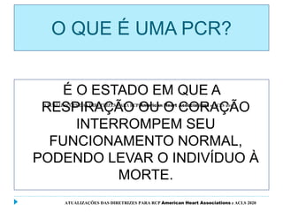 O QUE É UMA PCR?
É O ESTADO EM QUE A
RESPIRAÇÃO OU O CORAÇÃO
INTERROMPEM SEU
FUNCIONAMENTO NORMAL,
PODENDO LEVAR O INDIVÍDUO À
MORTE.
ATUALIZAÇÕES DAS DIRETRIZES PARA RCP American Heart Associations e ACLS 2020
 