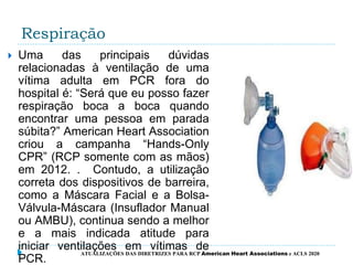 Respiração
 Uma das principais dúvidas
relacionadas à ventilação de uma
vítima adulta em PCR fora do
hospital é: “Será que eu posso fazer
respiração boca a boca quando
encontrar uma pessoa em parada
súbita?” American Heart Association
criou a campanha “Hands-Only
CPR” (RCP somente com as mãos)
em 2012. . Contudo, a utilização
correta dos dispositivos de barreira,
como a Máscara Facial e a Bolsa-
Válvula-Máscara (Insuflador Manual
ou AMBU), continua sendo a melhor
e a mais indicada atitude para
iniciar ventilações em vítimas de
PCR.
ATUALIZAÇÕES DAS DIRETRIZES PARA RCP American Heart Associations e ACLS 2020
 