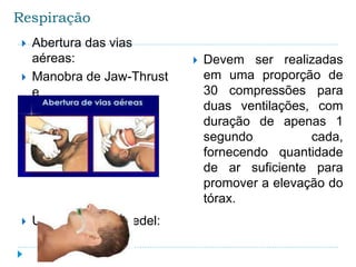 Respiração
 Abertura das vias
aéreas:
 Manobra de Jaw-Thrust
e
 Manobra de Chin-Lift
 Uso cânula de guedel:
 Devem ser realizadas
em uma proporção de
30 compressões para
duas ventilações, com
duração de apenas 1
segundo cada,
fornecendo quantidade
de ar suficiente para
promover a elevação do
tórax.
 