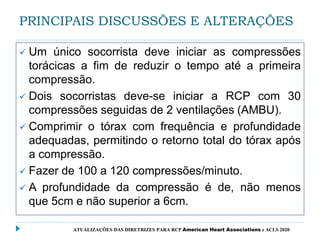 PRINCIPAIS DISCUSSÕES E ALTERAÇÕES
 Um único socorrista deve iniciar as compressões
torácicas a fim de reduzir o tempo até a primeira
compressão.
 Dois socorristas deve-se iniciar a RCP com 30
compressões seguidas de 2 ventilações (AMBU).
 Comprimir o tórax com frequência e profundidade
adequadas, permitindo o retorno total do tórax após
a compressão.
 Fazer de 100 a 120 compressões/minuto.
 A profundidade da compressão é de, não menos
que 5cm e não superior a 6cm.
ATUALIZAÇÕES DAS DIRETRIZES PARA RCP American Heart Associations e ACLS 2020
 