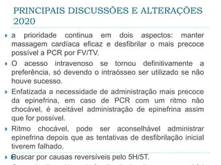 PRINCIPAIS DISCUSSÕES E ALTERAÇÕES
2020
 a prioridade continua em dois aspectos: manter
massagem cardíaca eficaz e desfibrilar o mais precoce
possível a PCR por FV/TV.
 O acesso intravenoso se tornou definitivamente a
preferência, só devendo o intraósseo ser utilizado se não
houve sucesso.
 Enfatizada a necessidade de administração mais precoce
da epinefrina, em caso de PCR com um ritmo não
chocável, é aceitável administração de epinefrina assim
que for possível.
 Ritmo chocável, pode ser aconselhável administrar
epinefrina depois que as tentativas de desfibrilação inicial
tiverem falhado.
 Buscar por causas reversíveis pelo 5H/5T.
 