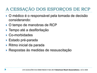A CESSAÇÃO DOS ESFORÇOS DE RCP
 O médico é o responsável pela tomada de decisão
considerando:
 O tempo de manobras de RCP
 Tempo até a desfibrilação
 Co-morbidades
 Estado pré-parada
 Ritmo inicial da parada
 Respostas às medidas de ressuscitação
ATUALIZAÇÕES DAS DIRETRIZES PARA RCP American Heart Associations e ACLS 2020
 
