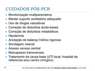 CUIDADOS PÓS-PCR
 Monitorização multiparametros
 Manter suporte ventilatório adequado
 Uso de drogas vasoativas
 Correção de distúrbios ácido-bases
 Correção de distúrbios metabólicos
 Hipotermia
 Anotação de balanço hídrico rigoroso
 Sondagem vesical
 Acesso venoso central
 Marcapasso transvenoso
 Tratamento da causa base (UTI local, hospital de
referencia e/ou centro cirúrgico)
ATUALIZAÇÕES DAS DIRETRIZES PARA RCP American Heart Associations e ACLS 2020
 