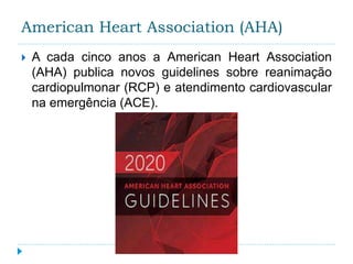 American Heart Association (AHA)
 A cada cinco anos a American Heart Association
(AHA) publica novos guidelines sobre reanimação
cardiopulmonar (RCP) e atendimento cardiovascular
na emergência (ACE).
 