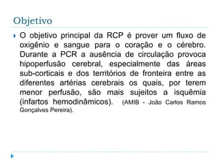 Objetivo
 O objetivo principal da RCP é prover um fluxo de
oxigênio e sangue para o coração e o cérebro.
Durante a PCR a ausência de circulação provoca
hipoperfusão cerebral, especialmente das áreas
sub-corticais e dos territórios de fronteira entre as
diferentes artérias cerebrais os quais, por terem
menor perfusão, são mais sujeitos a isquêmia
(infartos hemodinâmicos). (AMIB - João Carlos Ramos
Gonçalves Pereira).
 