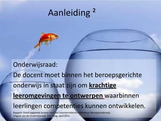 Aanleiding ²




Onderwijsraad:
De docent moet binnen het beroepsgerichte
onderwijs in staat zijn om krachtige
leeromgevingen te ontwerpen waarbinnen
leerlingen competenties kunnen ontwikkelen.
Rapport: Goed opgeleide leraren voor het (voorbereidend) middelbaar Beroepsonderwijs.
Uitgave van de Onderwijsraad, Den Haag, april 2011.
 