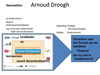 Voorstellen:           Arnoud Droogh

ex-ondernemer
docent
onderwijsontwikkelaar           Opleiding: Praktijk
zzp: eens een ondernemer                   met bijscholingen
     blijft een ondernemer      Hobby: Ondernemen
             Lesideeën
                                               Omzetten naar
             en                                het format van de
                                               database
                                                  ‘Elobase’
leerwensen                                     (en nu ook in
                                                boekenvorm)
       vanuit docenten(teams)
 