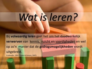 Wat is leren?
Bij volwaardig leren gaat het om het daadwerkelijk
verwerven van kennis, inzicht en vaardigheden en wel
op zo'n manier dat de gedragsmogelijkheden wordt
uitgebreid.
(Lodewijks, 1993; Zuylen & Simons, 1997).
 