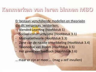 Er bestaan verschillende modellen en theorieën
die dit leerproces versterken:
- Blended Learning (hoofdstuk 1)
- Sociaal-constructivisme (Hoofdstuk 3.1)
- Motivatietheorie (Hoofdstuk 3.3)
- Zone van de naaste ontwikkeling (Hoofdstuk 3.4)
- Taxonomie van Bloom (Hoofdstuk 3.5)
- Het geven van feedback (Hoofdstuk 3.6)

… maar er zijn er meer…. (mag u zelf invullen)
 