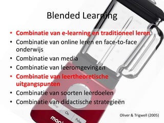 Blended Learning
• Combinatie van e-learning en traditioneel leren
• Combinatie van online leren en face-to-face
  onderwijs
• Combinatie van media
• Combinatie van leeromgevingen
• Combinatie van leertheoretische
  uitgangspunten
• Combinatie van soorten leerdoelen
• Combinatie van didactische strategieën
                                      Oliver & Trigwell (2005)
 