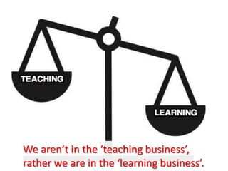 We aren’t in the ‘teaching business’,
rather we are in the ‘learning business’.
 