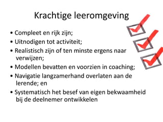Krachtige leeromgeving
• Compleet en rijk zijn;
• Uitnodigen tot activiteit;
• Realistisch zijn of ten minste ergens naar
  verwijzen;
• Modellen bevatten en voorzien in coaching;
• Navigatie langzamerhand overlaten aan de
  lerende; en
• Systematisch het besef van eigen bekwaamheid
  bij de deelnemer ontwikkelen
 