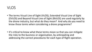 VLOS
• The terms Visual Line of Sight (VLOS), Extended Visual Line of Sight
(EVLOS) and Beyond Visual Line of Sight (BVLOS) are used regularly by
the drone industry, but what do they mean? And why do you need to
know these terms when considering a drone programme?
• It’s critical to know what these terms mean so that you can mitigate
the risks to the business or organisation, by anticipating and
addressing the correct procedures for each type of flight operation.
 