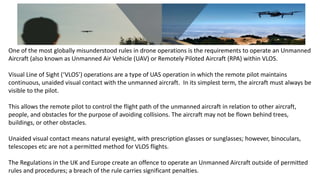 One of the most globally misunderstood rules in drone operations is the requirements to operate an Unmanned
Aircraft (also known as Unmanned Air Vehicle (UAV) or Remotely Piloted Aircraft (RPA) within VLOS.
Visual Line of Sight (‘VLOS’) operations are a type of UAS operation in which the remote pilot maintains
continuous, unaided visual contact with the unmanned aircraft. In its simplest term, the aircraft must always be
visible to the pilot.
This allows the remote pilot to control the flight path of the unmanned aircraft in relation to other aircraft,
people, and obstacles for the purpose of avoiding collisions. The aircraft may not be flown behind trees,
buildings, or other obstacles.
Unaided visual contact means natural eyesight, with prescription glasses or sunglasses; however, binoculars,
telescopes etc are not a permitted method for VLOS flights.
The Regulations in the UK and Europe create an offence to operate an Unmanned Aircraft outside of permitted
rules and procedures; a breach of the rule carries significant penalties.
 