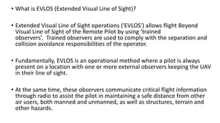 • What is EVLOS (Extended Visual Line of Sight)?
• Extended Visual Line of Sight operations ('EVLOS') allows flight Beyond
Visual Line of Sight of the Remote Pilot by using ‘trained
observers’. Trained observers are used to comply with the separation and
collision avoidance responsibilities of the operator.
• Fundamentally, EVLOS is an operational method where a pilot is always
present on a location with one or more external observers keeping the UAV
in their line of sight.
• At the same time, these observers communicate critical flight information
through radio to assist the pilot in maintaining a safe distance from other
air users, both manned and unmanned, as well as structures, terrain and
other hazards.
 