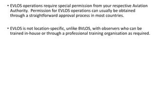 • EVLOS operations require special permission from your respective Aviation
Authority. Permission for EVLOS operations can usually be obtained
through a straightforward approval process in most countries.
• EVLOS is not location-specific, unlike BVLOS, with observers who can be
trained in-house or through a professional training organisation as required.
 