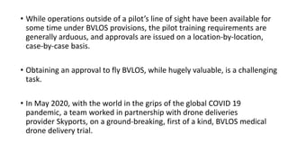 • While operations outside of a pilot’s line of sight have been available for
some time under BVLOS provisions, the pilot training requirements are
generally arduous, and approvals are issued on a location-by-location,
case-by-case basis.
• Obtaining an approval to fly BVLOS, while hugely valuable, is a challenging
task.
• In May 2020, with the world in the grips of the global COVID 19
pandemic, a team worked in partnership with drone deliveries
provider Skyports, on a ground-breaking, first of a kind, BVLOS medical
drone delivery trial.
 