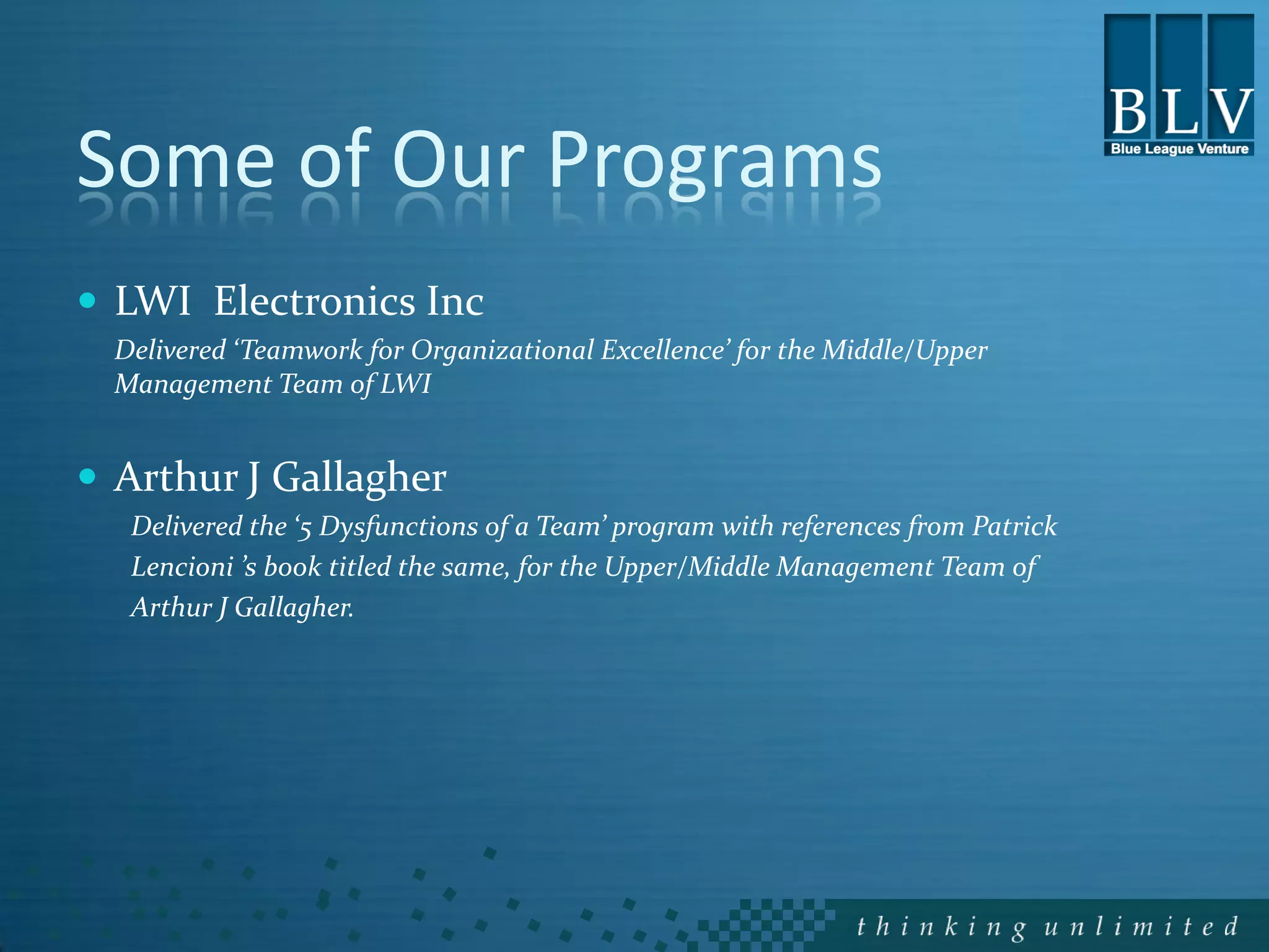 Some of Our Programs
 LWI Electronics Inc
  Delivered ‘Teamwork for Organizational Excellence’ for the Middle/Upper
  Management Team of LWI


 Arthur J Gallagher
   Delivered the ‘5 Dysfunctions of a Team’ program with references from Patrick
   Lencioni ’s book titled the same, for the Upper/Middle Management Team of
   Arthur J Gallagher.
 