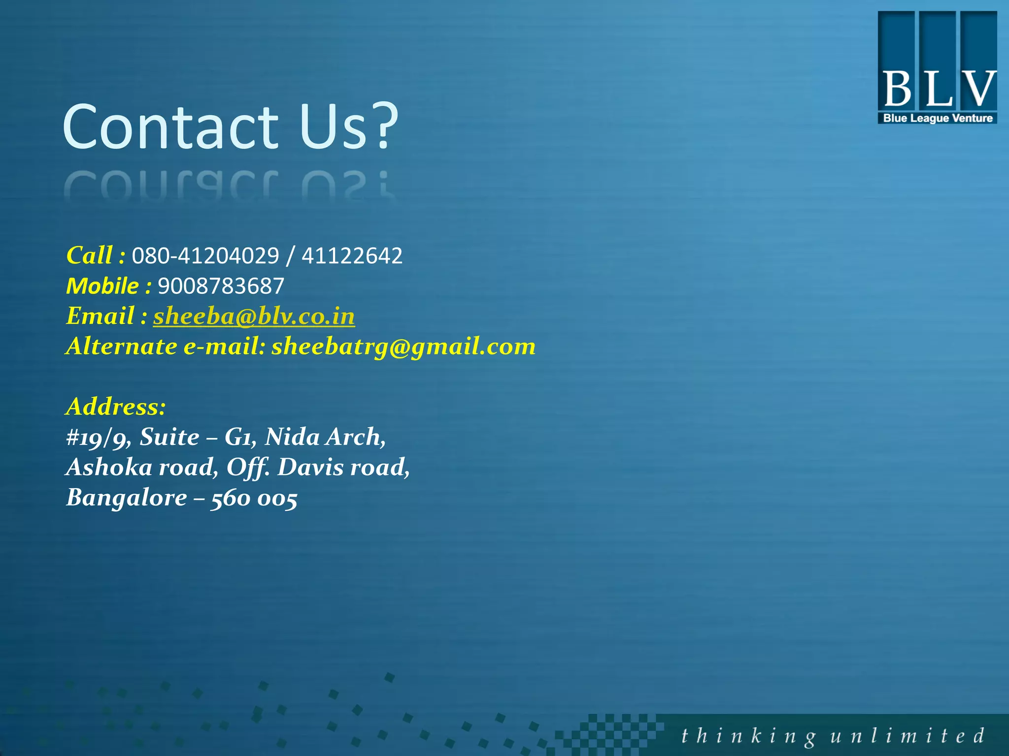 Contact Us?
Call : 080-41204029 / 41122642
Mobile : 9008783687
Email : sheeba@blv.co.in
Alternate e-mail: sheebatrg@gmail.com

Address:
#19/9, Suite – G1, Nida Arch,
Ashoka road, Off. Davis road,
Bangalore – 560 005
 