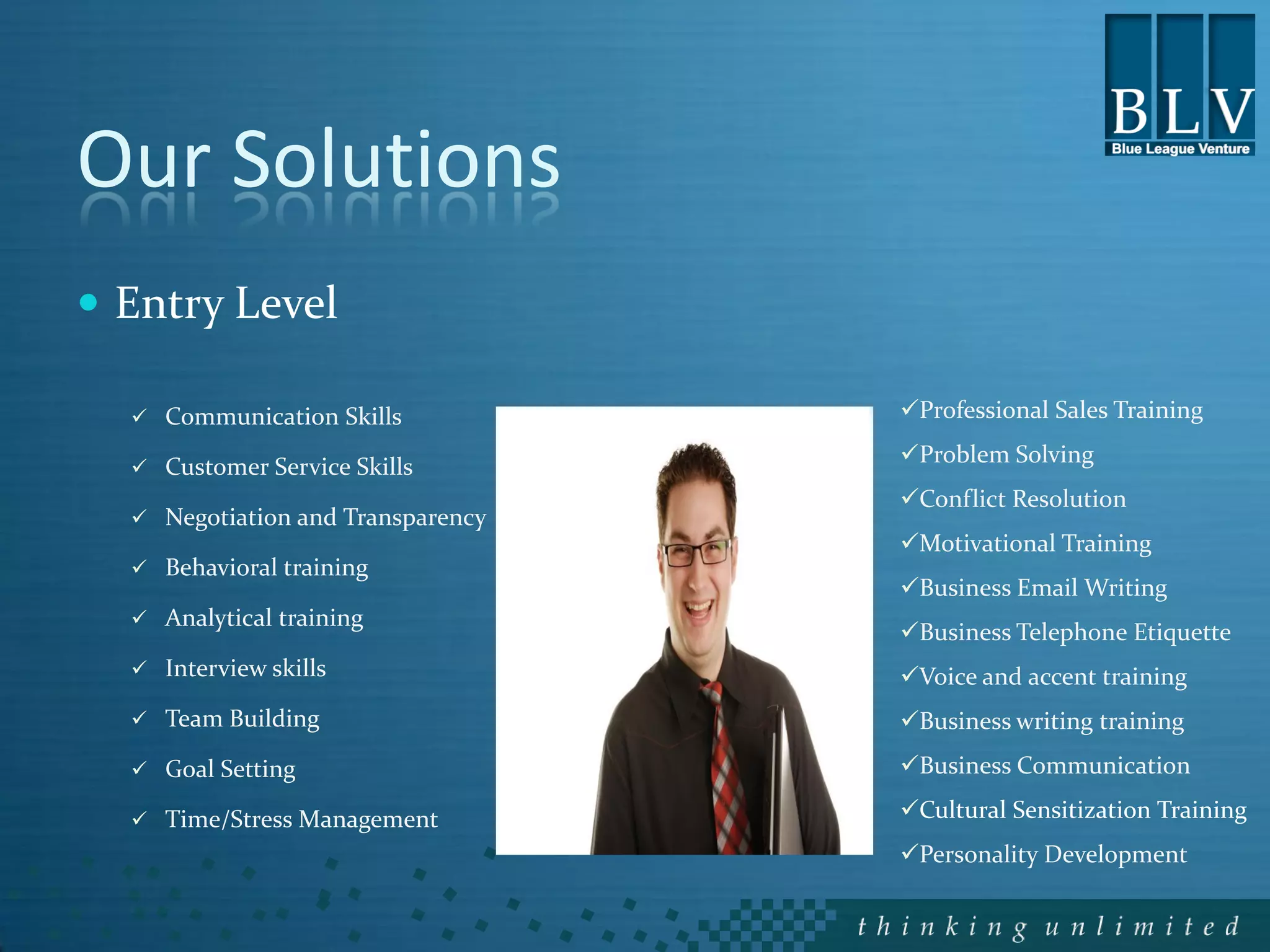 Our Solutions
 Entry Level

   Communication Skills           Professional Sales Training

   Customer Service Skills
                                   Problem Solving
                                   Conflict Resolution
   Negotiation and Transparency
                                   Motivational Training
   Behavioral training
                                   Business Email Writing
   Analytical training
                                   Business Telephone Etiquette
   Interview skills               Voice and accent training
   Team Building                  Business writing training
   Goal Setting                   Business Communication

   Time/Stress Management         Cultural Sensitization Training
                                   Personality Development
 