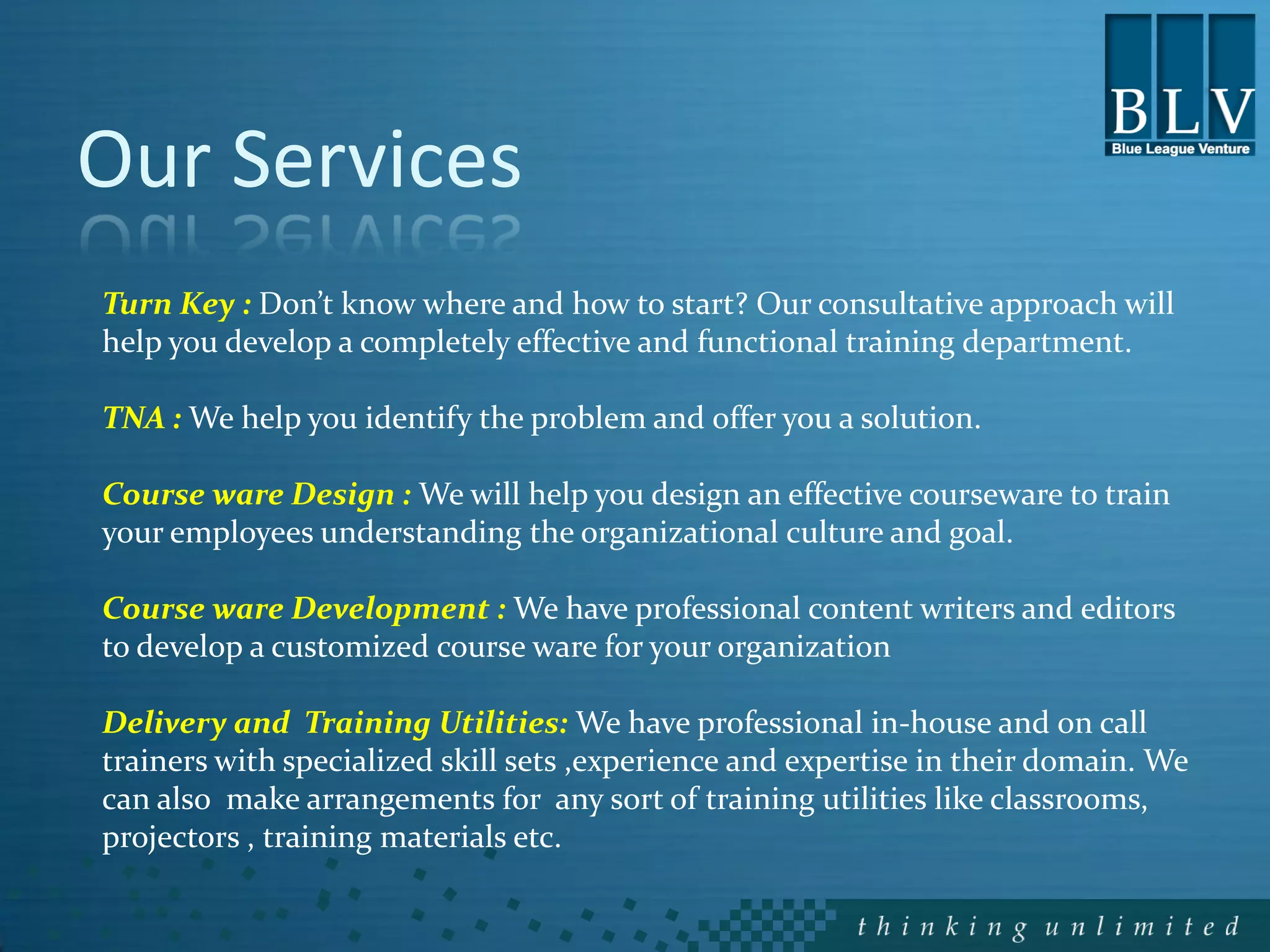 Our Services
Turn Key : Don’t know where and how to start? Our consultative approach will
help you develop a completely effective and functional training department.

TNA : We help you identify the problem and offer you a solution.

Course ware Design : We will help you design an effective courseware to train
your employees understanding the organizational culture and goal.

Course ware Development : We have professional content writers and editors
to develop a customized course ware for your organization

Delivery and Training Utilities: We have professional in-house and on call
trainers with specialized skill sets ,experience and expertise in their domain. We
can also make arrangements for any sort of training utilities like classrooms,
projectors , training materials etc.
 
