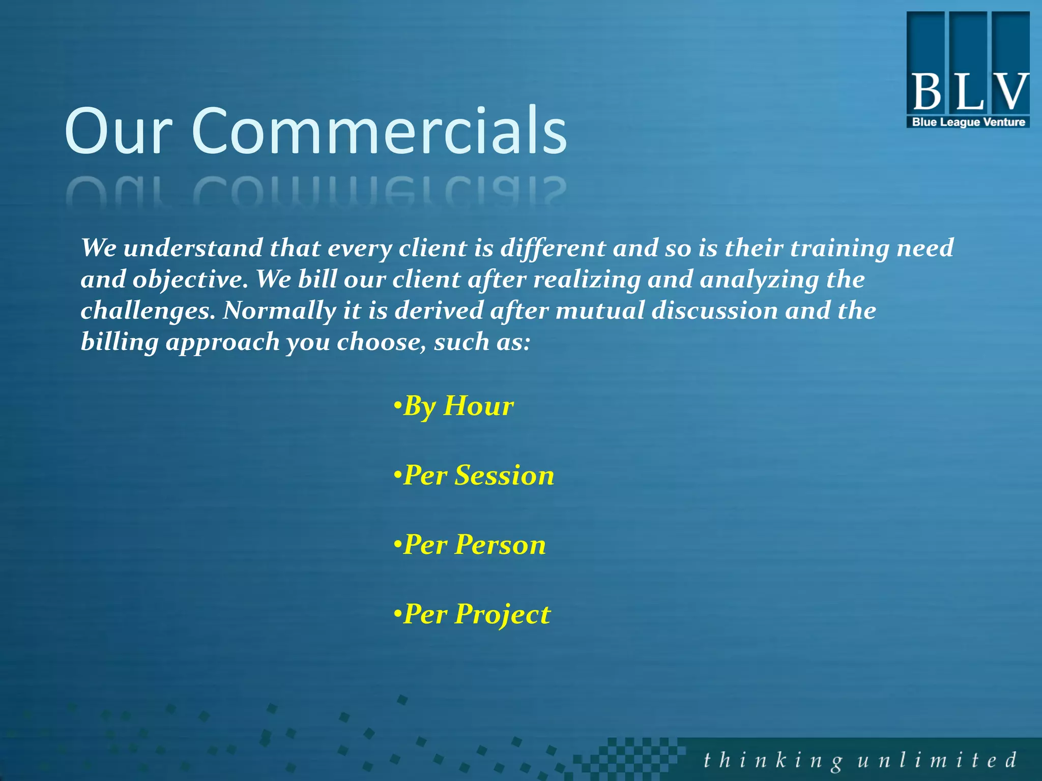 Our Commercials
We understand that every client is different and so is their training need
and objective. We bill our client after realizing and analyzing the
challenges. Normally it is derived after mutual discussion and the
billing approach you choose, such as:

                          •By Hour

                          •Per Session

                          •Per Person

                          •Per Project
 
