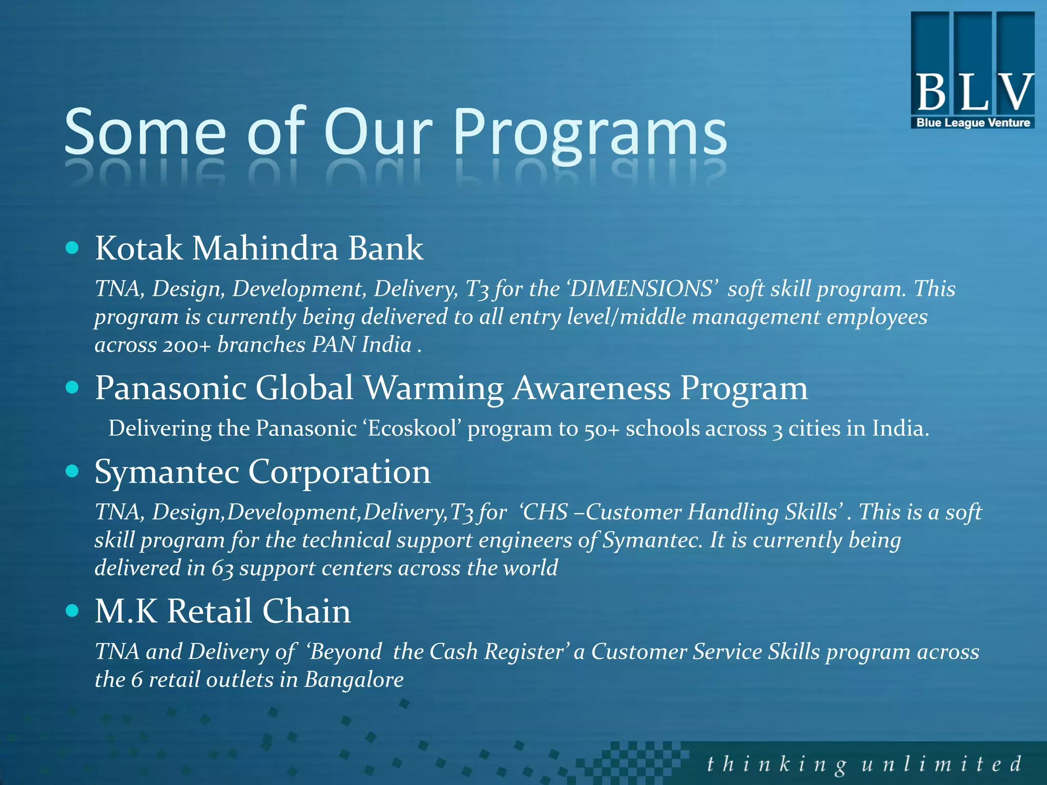 Some of Our Programs
 Kotak Mahindra Bank
 TNA, Design, Development, Delivery, T3 for the ‘DIMENSIONS’ soft skill program. This
 program is currently being delivered to all entry level/middle management employees
 across 200+ branches PAN India .

 Panasonic Global Warming Awareness Program
  Delivering the Panasonic ‘Ecoskool’ program to 50+ schools across 3 cities in India.

 Symantec Corporation
 TNA, Design,Development,Delivery,T3 for ‘CHS –Customer Handling Skills’ . This is a soft
 skill program for the technical support engineers of Symantec. It is currently being
 delivered in 63 support centers across the world

 M.K Retail Chain
 TNA and Delivery of ‘Beyond the Cash Register’ a Customer Service Skills program across
 the 6 retail outlets in Bangalore
 