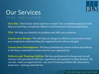 Our Services
Turn Key : Don’t know where and how to start? Our consultative approach will
help you develop a completely effective and functional training department.

TNA : We help you identify the problem and offer you a solution.

Course ware Design : We will help you design an effective courseware to train
your employees understanding the organizational culture and goal.

Course ware Development : We have professional content writers and editors
to develop a customized course ware for your organization

Delivery and Training Utilities: We have professional in-house and on call
trainers with specialized skill sets ,experience and expertise in their domain. We
can also make arrangements for any sort of training utilities like classrooms,
projectors , training materials etc.
 
