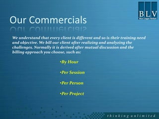 Our Commercials
We understand that every client is different and so is their training need
and objective. We bill our client after realizing and analyzing the
challenges. Normally it is derived after mutual discussion and the
billing approach you choose, such as:

                          •By Hour

                          •Per Session

                          •Per Person

                          •Per Project
 