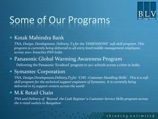 Some of Our Programs
 Kotak Mahindra Bank
 TNA, Design, Development, Delivery, T3 for the ‘DIMENSIONS’ soft skill program. This
 program is currently being delivered to all entry level/middle management employees
 across 200+ branches PAN India .

 Panasonic Global Warming Awareness Program
  Delivering the Panasonic ‘Ecoskool’ program to 50+ schools across 3 cities in India.

 Symantec Corporation
 TNA, Design,Development,Delivery,T3 for ‘CHS –Customer Handling Skills’ . This is a soft
 skill program for the technical support engineers of Symantec. It is currently being
 delivered in 63 support centers across the world

 M.K Retail Chain
 TNA and Delivery of ‘Beyond the Cash Register’ a Customer Service Skills program across
 the 6 retail outlets in Bangalore
 
