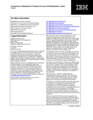 Comparison of BladeCenter H Chassis I/O versus HP BladeSystem c-Class
Page 6
For More Information
IBM BladeCenter Server and options http://ibm.com/systems/bladecenter
IBM Systems Director Service and Support Manager http://ibm.com/support/electronic
IBM System x and BladeCenter Power Configurator http://ibm.com/systems/bladecenter/powerconfig
IBM Standalone Solutions Configuration Tool http://ibm.com/servers/eserver/xseries/library/configtools.html
IBM Configuration and Options Guide http://ibm.com/servers/eserver/xseries/cog
IBM ServerProven Program http://ibm.com/servers/eserver/serverproven/compat/us
IBM Technical Support http://ibm.com/server/support
Other IBM Technical Support Resources http://ibm.com/servers/eserver/techsupport.html
Legal Information
© IBM Corporation 2010
IBM Systems and Technology Group
Dept. U2SA
3039 Cornwallis Road
Research Triangle Park, NC 27709
Produced in the USA
July 2010
All rights reserved.
For a copy of applicable product warranties, write to: Warranty
Information, P.O. Box 12195, RTP, NC 27709, Attn: Dept.
JDJA/B203. IBM makes no representation or warranty
regarding third-party products or services including those
designated as ServerProven or ClusterProven. Telephone
support may be subject to additional charges. For onsite labor,
IBM will attempt to diagnose and resolve the problem remotely
before sending a technician.
IBM, the IBM logo, ibm.com, and BladeCenter are trademarks
of IBM Corporation in the United States and/or other
countries. If these and other IBM trademarked terms are
marked on their first occurrence in this information with a
trademark symbol (® or ™), these symbols indicate U.S.
registered or common law trademarks owned by IBM at the
time this information was published. Such trademarks may
also be registered or common law trademarks in other
countries. For a list of additional IBM trademarks, please see
http://ibm.com/legal/copytrade.shtml.
Other company, product and service names may be
trademarks or service marks of others.
IBM reserves the right to change specifications or other
product information without notice. References in this
publication to IBM products or services do not imply that IBM
intends to make them available in all countries in which IBM
operates. IBM PROVIDES THIS PUBLICATION “AS IS”
WITHOUT WARRANTY OF ANY KIND, EITHER EXPRESS
OR IMPLIED, INCLUDING THE IMPLIED WARRANTIES OF
MERCHANTABILITY AND FITNESS FOR A PARTICULAR
PURPOSE. Some jurisdictions do not allow disclaimer of
express or implied warranties in certain transactions;
therefore, this statement may not apply to you.
This publication may contain links to third party sites that are
not under the control of or maintained by IBM. Access to any
such third party site is at the user's own risk and IBM is not
responsible for the accuracy or reliability of any information,
data, opinions, advice or statements made on these sites. IBM
provides these links merely as a convenience and the
inclusion of such links does not imply an endorsement.
Information in this presentation concerning non-IBM products
was obtained from the suppliers of these products, published
announcement material or other publicly available sources.
IBM has not tested these products and cannot confirm the
accuracy of performance, compatibility or any other claims
related to non-IBM products. Questions on the capabilities of
non-IBM products should be addressed to the suppliers of
those products.
MB, GB and TB = 1,000,000, 1,000,000,000 and
1,000,000,000,000 bytes, respectively, when referring to
storage capacity. Accessible capacity is less; up to 3GB is
used in service partition. Actual storage capacity will vary
based upon many factors and may be less than stated.
Performance is in Internal Throughput Rate (ITR) ratio based
on measurements and projections using standard IBM
benchmarks in a controlled environment. The actual
throughput that any user will experience will depend on
considerations such as the amount of multiprogramming in the
user’s job stream, the I/O configuration, the storage
configuration and the workload processed. Therefore, no
assurance can be given that an individual user will achieve
throughput improvements equivalent to the performance ratios
stated here.
Maximum internal hard disk and memory capacities may
require the replacement of any standard hard drives and/or
memory and the population of all hard disk bays and memory
slots with the largest currently supported drives available.
When referring to variable speed CD-ROMs, CD-Rs, CD-RWs
and DVDs, actual playback speed will vary and is often less
than the maximum possible.
BLW03021-USEN-01
 