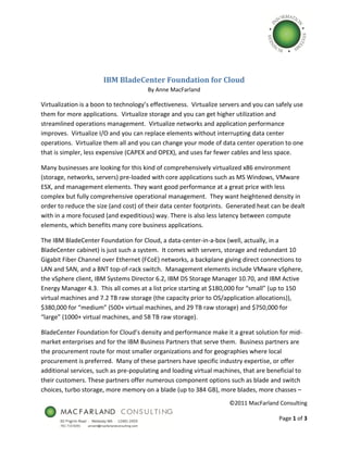  




                       IBM BladeCenter Foundation for Cloud 
                                        By Anne MacFarland 

Virtualization is a boon to technology’s effectiveness.  Virtualize servers and you can safely use 
them for more applications.  Virtualize storage and you can get higher utilization and 
streamlined operations management.  Virtualize networks and application performance 
improves.  Virtualize I/O and you can replace elements without interrupting data center 
operations.  Virtualize them all and you can change your mode of data center operation to one 
that is simpler, less expensive (CAPEX and OPEX), and uses far fewer cables and less space. 

Many businesses are looking for this kind of comprehensively virtualized x86 environment 
(storage, networks, servers) pre‐loaded with core applications such as MS Windows, VMware 
ESX, and management elements. They want good performance at a great price with less 
complex but fully comprehensive operational management.  They want heightened density in 
order to reduce the size (and cost) of their data center footprints.  Generated heat can be dealt 
with in a more focused (and expeditious) way. There is also less latency between compute 
elements, which benefits many core business applications. 

The IBM BladeCenter Foundation for Cloud, a data‐center‐in‐a‐box (well, actually, in a 
BladeCenter cabinet) is just such a system.  It comes with servers, storage and redundant 10 
Gigabit Fiber Channel over Ethernet (FCoE) networks, a backplane giving direct connections to 
LAN and SAN, and a BNT top‐of‐rack switch.  Management elements include VMware vSphere, 
the vSphere client, IBM Systems Director 6.2, IBM DS Storage Manager 10.70, and IBM Active 
Energy Manager 4.3.  This all comes at a list price starting at $180,000 for “small” (up to 150 
virtual machines and 7.2 TB raw storage (the capacity prior to OS/application allocations)), 
$380,000 for “medium” (500+ virtual machines, and 29 TB raw storage) and $750,000 for 
“large” (1000+ virtual machines, and 58 TB raw storage). 

BladeCenter Foundation for Cloud’s density and performance make it a great solution for mid‐
market enterprises and for the IBM Business Partners that serve them.  Business partners are 
the procurement route for most smaller organizations and for geographies where local 
procurement is preferred.  Many of these partners have specific industry expertise, or offer 
additional services, such as pre‐populating and loading virtual machines, that are beneficial to 
their customers. These partners offer numerous component options such as blade and switch 
choices, turbo storage, more memory on a blade (up to 384 GB), more blades, more chasses – 
                                                                      ©2011 MacFarland Consulting 
                                                                                                  
                                                                                      Page 1 of 3      
 
 