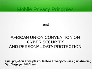AFRICAN UNION CONVENTION ON
CYBER SECURITY
AND PERSONAL DATA PROTECTION
and
Mobile Privacy Principles
Final projet on Principles of Mobile Privacy courses gsmatraining
By : Serge parfait Goma
 