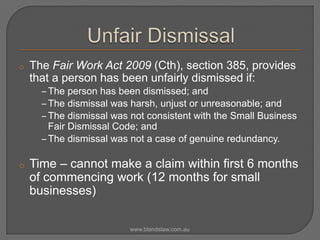 o

The Fair Work Act 2009 (Cth), section 385, provides
that a person has been unfairly dismissed if:
‒ The person has been dismissed; and
‒ The dismissal was harsh, unjust or unreasonable; and
‒ The dismissal was not consistent with the Small Business
Fair Dismissal Code; and
‒ The dismissal was not a case of genuine redundancy.

o

Time – cannot make a claim within first 6 months
of commencing work (12 months for small
businesses)
www.blandslaw.com.au

 