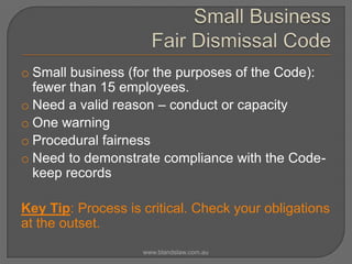 o Small business (for the purposes of the Code):
fewer than 15 employees.
o Need a valid reason – conduct or capacity
o One warning
o Procedural fairness
o Need to demonstrate compliance with the Codekeep records

Key Tip: Process is critical. Check your obligations
at the outset.
www.blandslaw.com.au

 