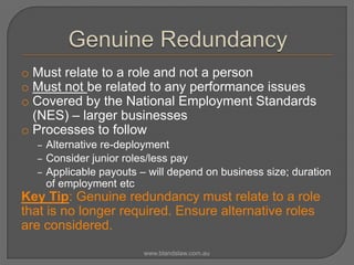 o Must relate to a role and not a person
o Must not be related to any performance issues
o Covered by the National Employment Standards
(NES) – larger businesses
o Processes to follow
‒ Alternative re-deployment
‒ Consider junior roles/less pay
‒ Applicable payouts – will depend on business size; duration

of employment etc

Key Tip: Genuine redundancy must relate to a role
that is no longer required. Ensure alternative roles
are considered.
www.blandslaw.com.au

 