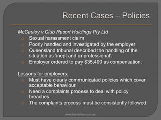 McCauley v Club Resort Holdings Pty Ltd
o Sexual harassment claim
o Poorly handled and investigated by the employer
o Queensland tribunal described the handling of the
situation as ‘inept and unprofessional’.
o Employer ordered to pay $35,490 as compensation.
Lessons for employers:
o Must have clearly communicated policies which cover
acceptable behaviour.
o Need a complaints process to deal with policy
breaches.
o The complaints process must be consistently followed.
www.blandslaw.com.au

 