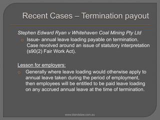 Stephen Edward Ryan v Whitehaven Coal Mining Pty Ltd
o Issue- annual leave loading payable on termination.
Case revolved around an issue of statutory interpretation
(s90(2) Fair Work Act).
Lesson for employers:
o Generally where leave loading would otherwise apply to
annual leave taken during the period of employment,
then employees will be entitled to be paid leave loading
on any accrued annual leave at the time of termination.

www.blandslaw.com.au

 