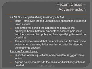 CFMEU v Bengalla Mining Company Pty Ltd
o Issue - employee lodged unpaid leave applications to attend
union events.
o The employer denied the applications because the
employee had substantial amounts of accrued paid leave
and there was a clear policy in place specifying this must be
used first.
o The employee claimed that the employer had taken adverse
action when a warning letter was issued after he attended
the meetings anyway.
Lessons for employers:
o Discipline which is justifiable and consistent is not adverse
action.
o A good policy can provide the basis for disciplinary action if
needed.
www.blandslaw.com.au

 