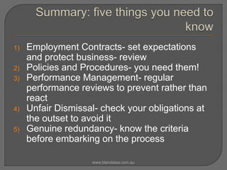 1)
2)
3)

4)
5)

Employment Contracts- set expectations
and protect business- review
Policies and Procedures- you need them!
Performance Management- regular
performance reviews to prevent rather than
react
Unfair Dismissal- check your obligations at
the outset to avoid it
Genuine redundancy- know the criteria
before embarking on the process
www.blandslaw.com.au

 