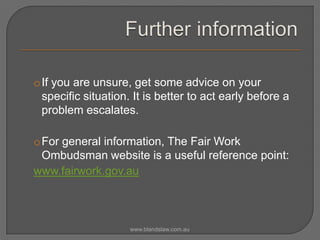 oIf you are unsure, get some advice on your
specific situation. It is better to act early before a
problem escalates.
oFor general information, The Fair Work
Ombudsman website is a useful reference point:
www.fairwork.gov.au

www.blandslaw.com.au

 