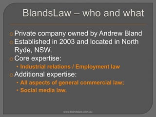 o Private company owned by Andrew Bland
o Established in 2003 and located in North
Ryde, NSW.
o Core expertise:
• Industrial relations / Employment law

o Additional expertise:
• All aspects of general commercial law;
• Social media law.

www.blandslaw.com.au

 
