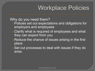 Why do you need them?
oPolicies set out expectations and obligations for
employers and employees
oClarify what is required of employees and what
they can expect from you
oReduce the chance of issues arising in the first
place
oSet out processes to deal with issues if they do
arise.

www.blandslaw.com.au

 
