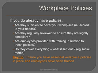 If you do already have policies:
oAre they sufficient to cover your workplace (ie tailored
to your needs)?
oAre they regularly reviewed to ensure they are legally
compliant?
oAre employees provided with training in relation to
these policies?
oDo they cover everything – what is left out ? (eg social
media)
Key tip: Ensure you have essential workplace policies
in place and employees have been trained
www.blandslaw.com.au

 