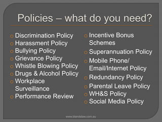 o Discrimination Policy
o Harassment Policy
o Bullying Policy
o Grievance Policy
o Whistle Blowing Policy
o Drugs & Alcohol Policy
o Workplace
Surveillance
o Performance Review

o Incentive Bonus
Schemes
o Superannuation Policy
o Mobile Phone/
Email/Internet Policy
o Redundancy Policy
o Parental Leave Policy
o WH&S Policy
o Social Media Policy

www.blandslaw.com.au

 