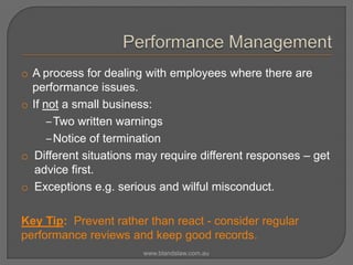 o A process for dealing with employees where there are
performance issues.
o If not a small business:
‒Two written warnings
‒Notice of termination
o Different situations may require different responses – get
advice first.
o Exceptions e.g. serious and wilful misconduct.
Key Tip: Prevent rather than react - consider regular
performance reviews and keep good records.
www.blandslaw.com.au

 