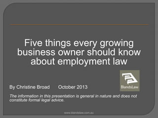 Five things every growing
business owner should know
about employment law
By Christine Broad

October 2013

The information in this presentation is general in nature and does not
constitute formal legal advice.
www.blandslaw.com.au

 