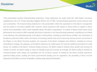 Disclaimer
“This presentation contains forward-looking statements. These statements are made under the “safe harbor” provisions
established by the U.S. Private Securities Litigation Reform Act of 1995. Forward-looking statements involve inherent risks
and uncertainties. The forward-looking statements in this presentation reflect the expectations of the Bank’s management
and are based on currently available data; however, actual experience with respect to these factors is subject to future
events and uncertainties, which could materially impact the Bank’s expectations. A number of factors could cause actual
performance and results to differ materially from those contained in any forward-looking statement, including but not limited
to the following: the anticipated growth of the Bank’s credit portfolio, including its trade finance portfolio; the continuation of
the Bank’s preferred creditor status; the impact of increasing interest rates and of improving macroeconomic environment in
the Region on the Bank’s financial condition; the execution of the Bank’s strategies and initiatives, including its revenue
diversification strategy; the adequacy of the Bank’s allowance for credit losses; the need for additional provisions for credit
losses; the volatility of the Bank’s Treasury trading revenues; the Bank’s ability to achieve future growth and increase its
number of clients, the Bank’s ability to reduce its liquidity levels and increase its leverage; the Bank’s ability to maintain its
investment-grade credit ratings; the availability and mix of future sources of funding for the Bank’s lending operations;
potential trading losses; existing and future governmental banking and tax regulations; the possibility of fraud; and the
adequacy of the Bank’s sources of liquidity to replace large deposit withdrawals.”
2
 