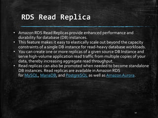RDS Read Replica
10
• Amazon RDS Read Replicas provide enhanced performance and
durability for database (DB) instances.
• This feature makes it easy to elastically scale out beyond the capacity
constraints of a single DB instance for read-heavy database workloads.
• You can create one or more replicas of a given source DB Instance and
serve high-volume application read traffic from multiple copies of your
data, thereby increasing aggregate read throughput.
• Read replicas can also be promoted when needed to become standalone
DB instances. Read replicas are available in Amazon RDS
for MySQL, MariaDB, and PostgreSQL as well as AmazonAurora.
 