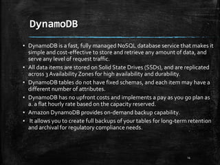 DynamoDB
14
▪ DynamoDB is a fast, fully managed NoSQL database service that makes it
simple and cost-effective to store and retrieve any amount of data, and
serve any level of request traffic.
▪ All data items are stored on Solid State Drives (SSDs), and are replicated
across 3 Availability Zones for high availability and durability.
▪ DynamoDB tables do not have fixed schemas, and each item may have a
different number of attributes.
▪ DynamoDB has no upfront costs and implements a pay as you go plan as
a. a flat hourly rate based on the capacity reserved.
▪ Amazon DynamoDB provides on-demand backup capability.
▪ It allows you to create full backups of your tables for long-term retention
and archival for regulatory compliance needs.
 